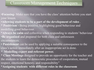 Classroom Management Techniques 
•Focusing- Make sure that you have the class’ attention before you start 
your lesson. 
•Allowing students to be a part of the development of rules . 
* Positivism - Being positive, highlighting good behaviour and 
modelling good behaviour. 
*Always be calm and collective when responding to students’ behaviour 
•Be organized and prepared for both class and unforeseen 
circumstances. 
• Punishment can be used by applying a suitable consequence to the 
class’s action immediately after an inappropriate act is done. 
* Modelling expert and referent power. 
* Class Meetings designed to provide an opportunity for the teacher and 
the students to learn the democratic procedure of cooperation, mutual 
respect, emotional honesty, and responsibility” 
*Assigning students with different roles in the classroom 
 