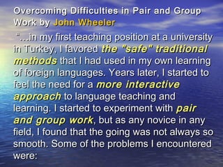 Overcoming Difficulties in Pair and GroupOvercoming Difficulties in Pair and Group
Work byWork by John WheelerJohn Wheeler
“…“…in my first teaching position at a universityin my first teaching position at a university
in Turkey, I favoredin Turkey, I favored the "safe" traditionalthe "safe" traditional
methodsmethods that I had used in my own learningthat I had used in my own learning
of foreign languages. Years later, I started toof foreign languages. Years later, I started to
feel the need for afeel the need for a more interactivemore interactive
approachapproach to language teaching andto language teaching and
learning. I started to experiment withlearning. I started to experiment with pairpair
and group workand group work, but as any novice in any, but as any novice in any
field, I found that the going was not always sofield, I found that the going was not always so
smooth. Some of the problems I encounteredsmooth. Some of the problems I encountered
were:were:
 
