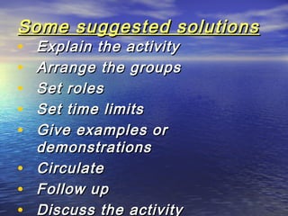 Some suggested solutionsSome suggested solutions
• Explain the activityExplain the activity
• Arrange the groupsArrange the groups
• Set rolesSet roles
• Set time limitsSet time limits
• Give examples orGive examples or
demonstrationsdemonstrations
• CirculateCirculate
• Follow upFollow up
• Discuss the activityDiscuss the activity
 