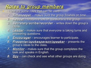 Roles to group membersRoles to group members
• Here are some roles that can be used:Here are some roles that can be used:
1.1. TimekeeperTimekeeper – makes sure the group finishes on time.– makes sure the group finishes on time.
2.2. ReaderReader – reads the text or questions to the group.– reads the text or questions to the group.
3.3. Secretary/scribe/recorderSecretary/scribe/recorder – writes down the group’s– writes down the group’s
ideas.ideas.
4.4. LeaderLeader – makes sure that everyone is taking turns and– makes sure that everyone is taking turns and
answering questions.answering questions.
5.5. EncouragerEncourager – encourages learner to participate.– encourages learner to participate.
6.6. Presenter/spokesperson/speakerPresenter/spokesperson/speaker – presents the– presents the
group’s ideas to the class.group’s ideas to the class.
7.7. MonitorMonitor – makes sure that the group completes the– makes sure that the group completes the
task and speaks in English.task and speaks in English.
8.8. SpySpy – can check and see what other groups are doing.– can check and see what other groups are doing.
 