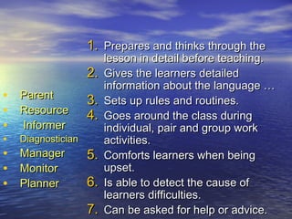 • ParentParent
• ResourceResource
• InformerInformer
• DiagnosticianDiagnostician
• ManagerManager
• MonitorMonitor
• PlannerPlanner
1.1. Prepares and thinks through thePrepares and thinks through the
lesson in detail before teaching.lesson in detail before teaching.
2.2. Gives the learners detailedGives the learners detailed
information about the language …information about the language …
3.3. Sets up rules and routines.Sets up rules and routines.
4.4. Goes around the class duringGoes around the class during
individual, pair and group workindividual, pair and group work
activities.activities.
5.5. Comforts learners when beingComforts learners when being
upset.upset.
6.6. Is able to detect the cause ofIs able to detect the cause of
learners difficulties.learners difficulties.
7.7. Can be asked for help or advice.Can be asked for help or advice.
 