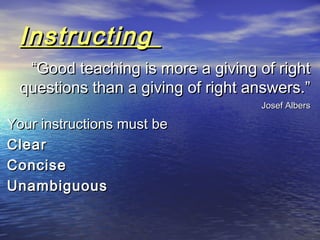 InstructingInstructing
““Good teaching is more a giving of rightGood teaching is more a giving of right
questions than a giving of right answers.”questions than a giving of right answers.”
Josef AlbersJosef Albers
Your instructions must beYour instructions must be
ClearClear
ConciseConcise
UnambiguousUnambiguous
 