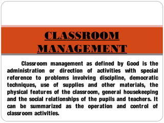 CLASSROOM
MANAGEMENT
Classroom management as defined by Good is the
administration or direction of activities with special
reference to problems involving discipline, democratic
techniques, use of supplies and other materials, the
physical features of the classroom, general housekeeping
and the social relationships of the pupils and teachers. It
can be summarized as the operation and control of
classroom activities.
 