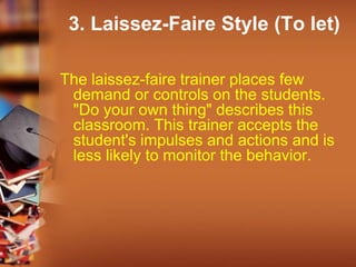 3. Laissez-Faire Style (To let)
The laissez-faire trainer places few
demand or controls on the students.
"Do your own thing" describes this
classroom. This trainer accepts the
student's impulses and actions and is
less likely to monitor the behavior.
 
