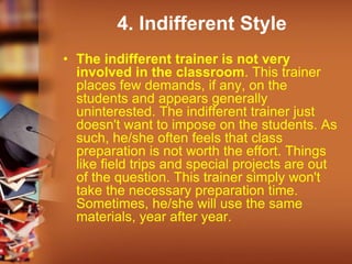 4. Indifferent Style
• The indifferent trainer is not very
involved in the classroom. This trainer
places few demands, if any, on the
students and appears generally
uninterested. The indifferent trainer just
doesn't want to impose on the students. As
such, he/she often feels that class
preparation is not worth the effort. Things
like field trips and special projects are out
of the question. This trainer simply won't
take the necessary preparation time.
Sometimes, he/she will use the same
materials, year after year.
 