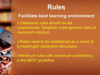 Rules
Facilitate best learning environment
Classroom rules should be set
cooperatively. Establish a few general rules of
classroom conduct.
Rules need to be established as a result of
a meaningful classroom discussion.
Minimum rules with maximum consistency
is the BEST guideline.
 