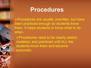 Procedures
Procedures are usually unwritten, but have
been practiced enough so students know
them. It helps students to know what to do
when.
Procedures need to be clearly stated,
modeled, and practiced until ALL the
students know them and become
automatic.
 