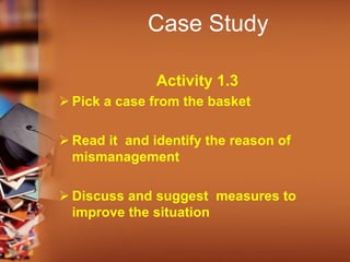Case Study
Activity 1.3
 Pick a case from the basket
 Read it and identify the reason of
mismanagement
 Discuss and suggest measures to
improve the situation
 