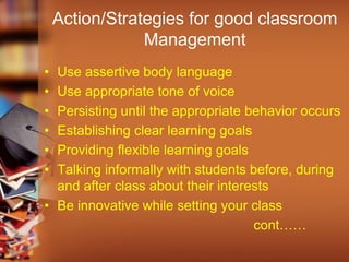 Action/Strategies for good classroom
Management
• Use assertive body language
• Use appropriate tone of voice
• Persisting until the appropriate behavior occurs
• Establishing clear learning goals
• Providing flexible learning goals
• Talking informally with students before, during
and after class about their interests
• Be innovative while setting your class
cont……
 