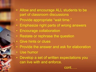 • Allow and encourage ALL students to be
part of classroom discussions
• Provide appropriate “wait time.”
• Emphasize right parts of wrong answers
• Encourage collaboration
• Restate or rephrase the question
• Give hints or clues
• Provide the answer and ask for elaboration
• Use humor
• Develop a set of written expectations you
can live with and enforce.
cont…..
 
