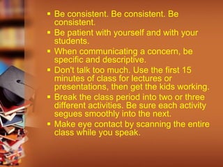 Be consistent. Be consistent. Be
consistent.
 Be patient with yourself and with your
students.
 When communicating a concern, be
specific and descriptive.
 Don't talk too much. Use the first 15
minutes of class for lectures or
presentations, then get the kids working.
 Break the class period into two or three
different activities. Be sure each activity
segues smoothly into the next.
 Make eye contact by scanning the entire
class while you speak.
 