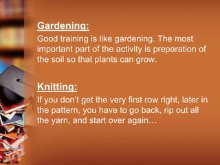 Gardening:
Good training is like gardening. The most
important part of the activity is preparation of
the soil so that plants can grow.
Knitting:
If you don’t get the very first row right, later in
the pattern, you have to go back, rip out all
the yarn, and start over again…
 