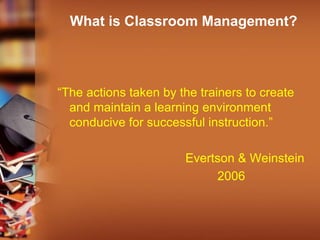 What is Classroom Management?
“The actions taken by the trainers to create
and maintain a learning environment
conducive for successful instruction.”
Evertson & Weinstein
2006
 