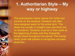 1. Authoritarian Style – My
way or highway
The authoritarian trainer places firm limits and
controls on the students. Students will often
have assigned seats for the entire term. The
desks are usually in straight rows and there are
no deviations. Students must be in their seats at
the beginning of class and they frequently
remain there throughout the period. This trainer
rarely gives hall passes or recognizes excused
absences.
 