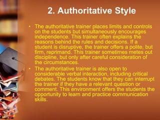 2. Authoritative Style
• The authoritative trainer places limits and controls
on the students but simultaneously encourages
independence. This trainer often explains the
reasons behind the rules and decisions. If a
student is disruptive, the trainer offers a polite, but
firm, reprimand. This trainer sometimes metes out
discipline, but only after careful consideration of
the circumstances.
• The authoritative trainer is also open to
considerable verbal interaction, including critical
debates. The students know that they can interrupt
the trainer if they have a relevant question or
comment. This environment offers the students the
opportunity to learn and practice communication
skills.
 