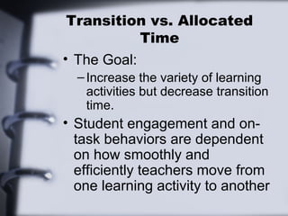 Transition vs. Allocated
Time
• The Goal:
–Increase the variety of learning
activities but decrease transition
time.
• Student engagement and on-
task behaviors are dependent
on how smoothly and
efficiently teachers move from
one learning activity to another
 