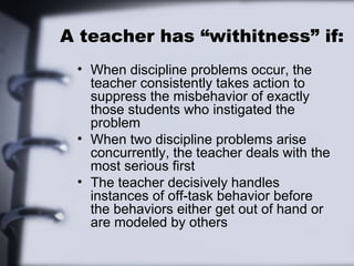 A teacher has “withitness” if:
• When discipline problems occur, the
teacher consistently takes action to
suppress the misbehavior of exactly
those students who instigated the
problem
• When two discipline problems arise
concurrently, the teacher deals with the
most serious first
• The teacher decisively handles
instances of off-task behavior before
the behaviors either get out of hand or
are modeled by others
 