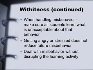 Withitness (continued)
• When handling misbehavior –
make sure all students learn what
is unacceptable about that
behavior
• Getting angry or stressed does not
reduce future misbehavior
• Deal with misbehavior without
disrupting the learning activity
 