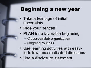 Beginning a new year
• Take advantage of initial
uncertainty
• Ride your “fences”
• PLAN for a favorable beginning
– Classroom/lab organization
– Ongoing routines
• Use learning activities with easy-
to-follow, uncomplicated directions
• Use a disclosure statement
 