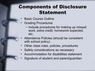 Components of Disclosure
Statement
• Basic Course Outline
• Grading Procedures
– Include procedures for making up missed
work, extra credit, homework expected,
etc.
• Attendance Policies (should be consistent
with school policy)
• Other class rules, policies, procedures
• Safety considerations as necessary
• Accommodation for disabilities statement
• Signature of student and parent/guardian
 
