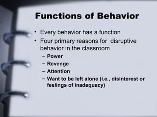 Functions of Behavior
• Every behavior has a function
• Four primary reasons for disruptive
behavior in the classroom
– Power
– Revenge
– Attention
– Want to be left alone (i.e., disinterest or
feelings of inadequacy)
 