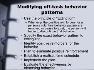 Modifying off-task behavior
patterns
• Use the principle of “Extinction”
– Whenever the positive rein forcers for a
person’s voluntary behavior pattern are
removed or cease to exist, the person will
begin to discontinue that behavior
• Specify the exact behavior pattern to
extinguish
• Identify positive reinforcers for the
behavior
• Plan to eliminate positive reinforcement
• Establish a realistic time schedule
• Implement the plan
• Evaluate the effectiveness by
observing behavior
 