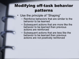 Modifying off-task behavior
patterns
• Use the principle of “Shaping”
– Reinforce behaviors that are similar to the
behavior to be learned
– Subsequent actions that are more like the
behavior to be learned than previous
actions are reinforced
– Subsequent actions that are less like the
behavior to be learned than previous
actions are not positively reinforced
 