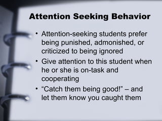 Attention Seeking Behavior
• Attention-seeking students prefer
being punished, admonished, or
criticized to being ignored
• Give attention to this student when
he or she is on-task and
cooperating
• “Catch them being good!” – and
let them know you caught them
 