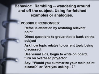 Behavior: Rambling -- wandering around
and off the subject. Using far-fetched
examples or analogies.
POSSIBLE RESPONSES:
Refocus attention by restating relevant
point.
Direct questions to group that is back on the
subject
Ask how topic relates to current topic being
discussed.
Use visual aids, begin to write on board,
turn on overhead projector.
Say: "Would you summarize your main point
please?" or "Are you asking...?"
 