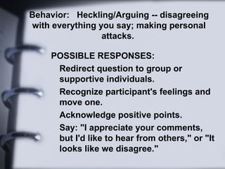 Behavior: Heckling/Arguing -- disagreeing
with everything you say; making personal
attacks.
POSSIBLE RESPONSES:
Redirect question to group or
supportive individuals.
Recognize participant's feelings and
move one.
Acknowledge positive points.
Say: "I appreciate your comments,
but I'd like to hear from others," or "It
looks like we disagree."
 