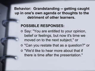 Behavior: Grandstanding -- getting caught
up in one's own agenda or thoughts to the
detriment of other learners.
POSSIBLE RESPONSES:
o Say: "You are entitled to your opinion,
belief or feelings, but now it's time we
moved on to the next subject," or
o "Can you restate that as a question?" or
o "We'd like to hear more about that if
there is time after the presentation."
 