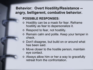 Behavior: Overt Hostility/Resistance --
angry, belligerent, combative behavior.
POSSIBLE RESPONSES:
o Hostility can be a mask for fear. Reframe
hostility as fear to depersonalize it.
o Respond to fear, not hostility.
o Remain calm and polite. Keep your temper in
check.
o Don't disagree, but build on or around what
has been said.
o Move closer to the hostile person, maintain
eye contact.
o Always allow him or her a way to gracefully
retreat from the confrontation.
 