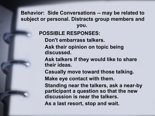 Behavior: Side Conversations -- may be related to
subject or personal. Distracts group members and
you.
POSSIBLE RESPONSES:
Don't embarrass talkers.
Ask their opinion on topic being
discussed.
Ask talkers if they would like to share
their ideas.
Casually move toward those talking.
Make eye contact with them.
Standing near the talkers, ask a near-by
participant a question so that the new
discussion is near the talkers.
As a last resort, stop and wait.
 