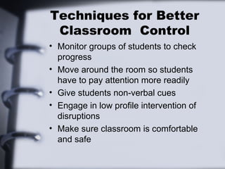 Techniques for Better
Classroom Control
• Monitor groups of students to check
progress
• Move around the room so students
have to pay attention more readily
• Give students non-verbal cues
• Engage in low profile intervention of
disruptions
• Make sure classroom is comfortable
and safe
 
