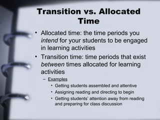 Transition vs. Allocated
Time
• Allocated time: the time periods you
intend for your students to be engaged
in learning activities
• Transition time: time periods that exist
between times allocated for learning
activities
– Examples
• Getting students assembled and attentive
• Assigning reading and directing to begin
• Getting students’ attention away from reading
and preparing for class discussion
 