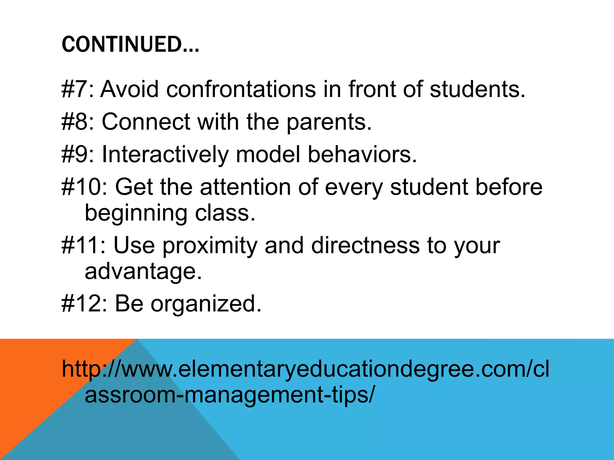 #7: Avoid confrontations in front of students.
#8: Connect with the parents.
#9: Interactively model behaviors.
#10: Get the attention of every student before
beginning class.
#11: Use proximity and directness to your
advantage.
#12: Be organized.
http://www.elementaryeducationdegree.com/cl
assroom-management-tips/
CONTINUED…
 