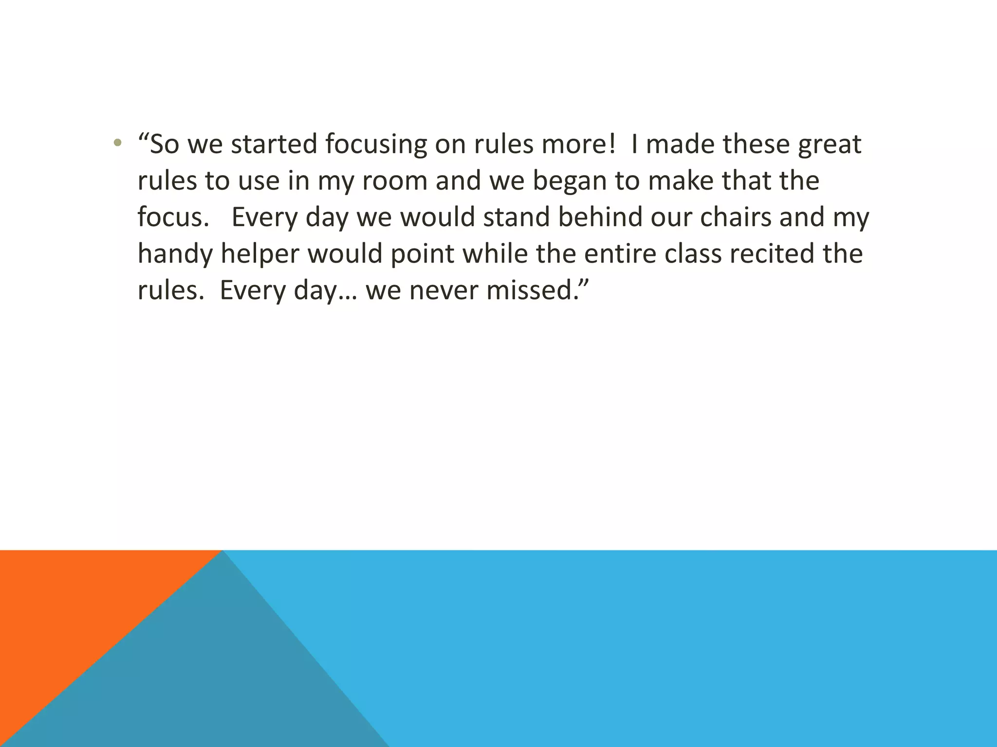 • “So we started focusing on rules more! I made these great
rules to use in my room and we began to make that the
focus. Every day we would stand behind our chairs and my
handy helper would point while the entire class recited the
rules. Every day… we never missed.”
 