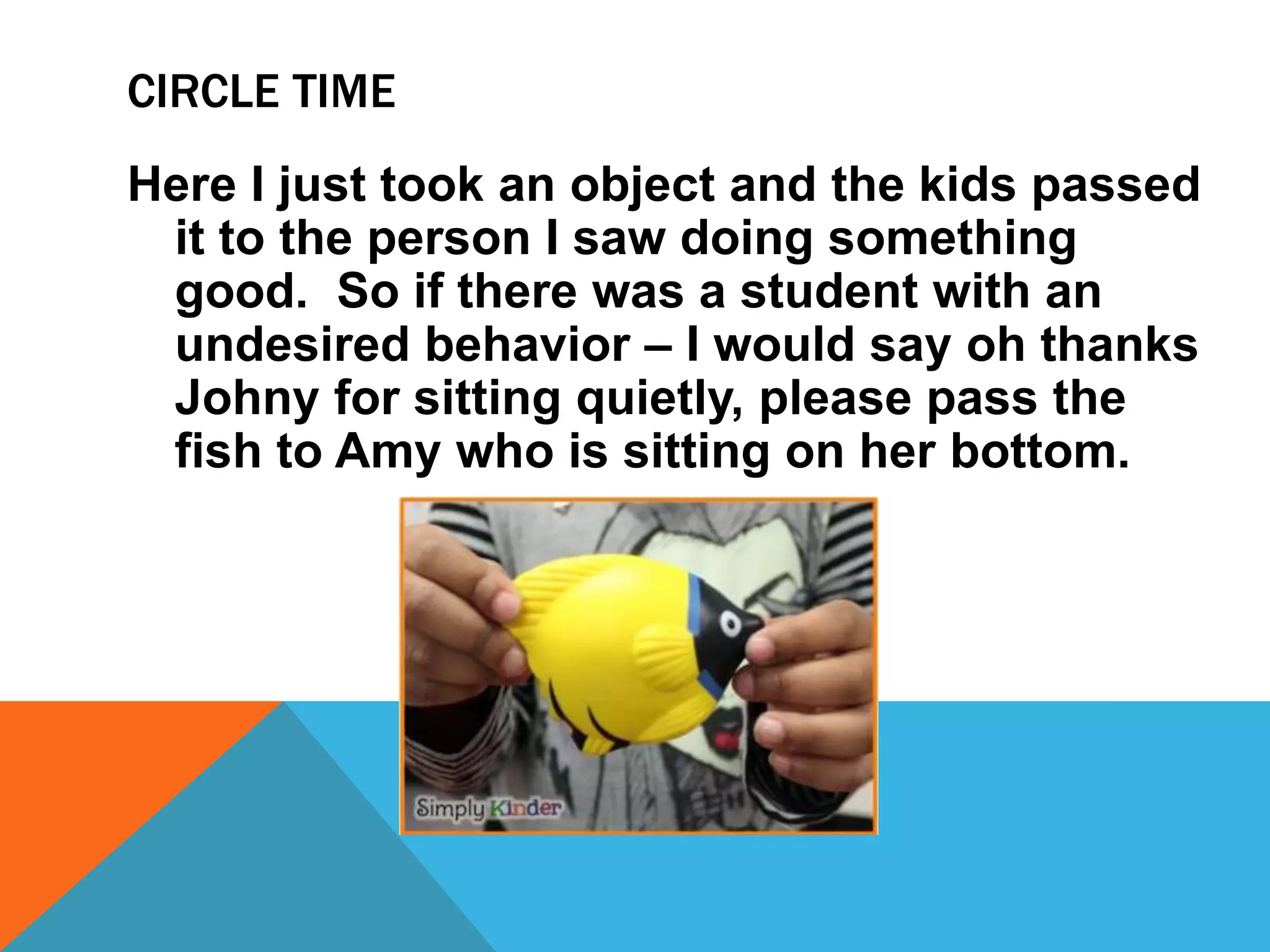 Here I just took an object and the kids passed
it to the person I saw doing something
good. So if there was a student with an
undesired behavior – I would say oh thanks
Johny for sitting quietly, please pass the
fish to Amy who is sitting on her bottom.
CIRCLE TIME
 