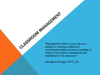 "Management refers to your role as a
teacher in creating a classroom
environment where success is possible. It
refers to how order is established and
maintained in the classroom"
(Savage & Savage, 2010, p.6).
 
