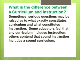 What is the difference between
a Curriculum and Instruction?
Sometimes, serious questions may be
raised as to what exactly constitutes
curriculum and what constitutes
instruction. Some educators feel that
any curriculum includes instruction;
others contend that sound instruction
includes a sound curriculum.
 