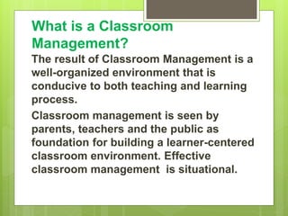 What is a Classroom
Management?
The result of Classroom Management is a
well-organized environment that is
conducive to both teaching and learning
process.
Classroom management is seen by
parents, teachers and the public as
foundation for building a learner-centered
classroom environment. Effective
classroom management is situational.
 