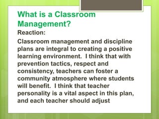 What is a Classroom
Management?
Reaction:
Classroom management and discipline
plans are integral to creating a positive
learning environment. I think that with
prevention tactics, respect and
consistency, teachers can foster a
community atmosphere where students
will benefit. I think that teacher
personality is a vital aspect in this plan,
and each teacher should adjust
 