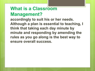 What is a Classroom
Management?
accordingly to suit his or her needs.
Although a plan is essential to teaching, I
think that taking each day minute by
minute and responding by amending the
rules as you go along is the best way to
ensure overall success.
 