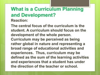 What is a Curriculum Planning
and Development?
Reaction:
The central focus of the curriculum is the
student. A curriculum should focus on the
development of the whole person.
Curriculum may be perceived as being
rather global in nature and representing a
broad range of educational activities and
experiences. Thus, curriculum may be
defined as the sum of the learning activities
and experiences that a student has under
the direction of the teacher or school.
 