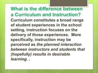 What is the difference between
a Curriculum and Instruction?
Curriculum constitutes a broad range
of student experiences in the school
setting, instruction focuses on the
delivery of those experiences. More
specifically, instruction may be
perceived as the planned interaction
between instructors and students that
(hopefully) results in desirable
learning. .
 