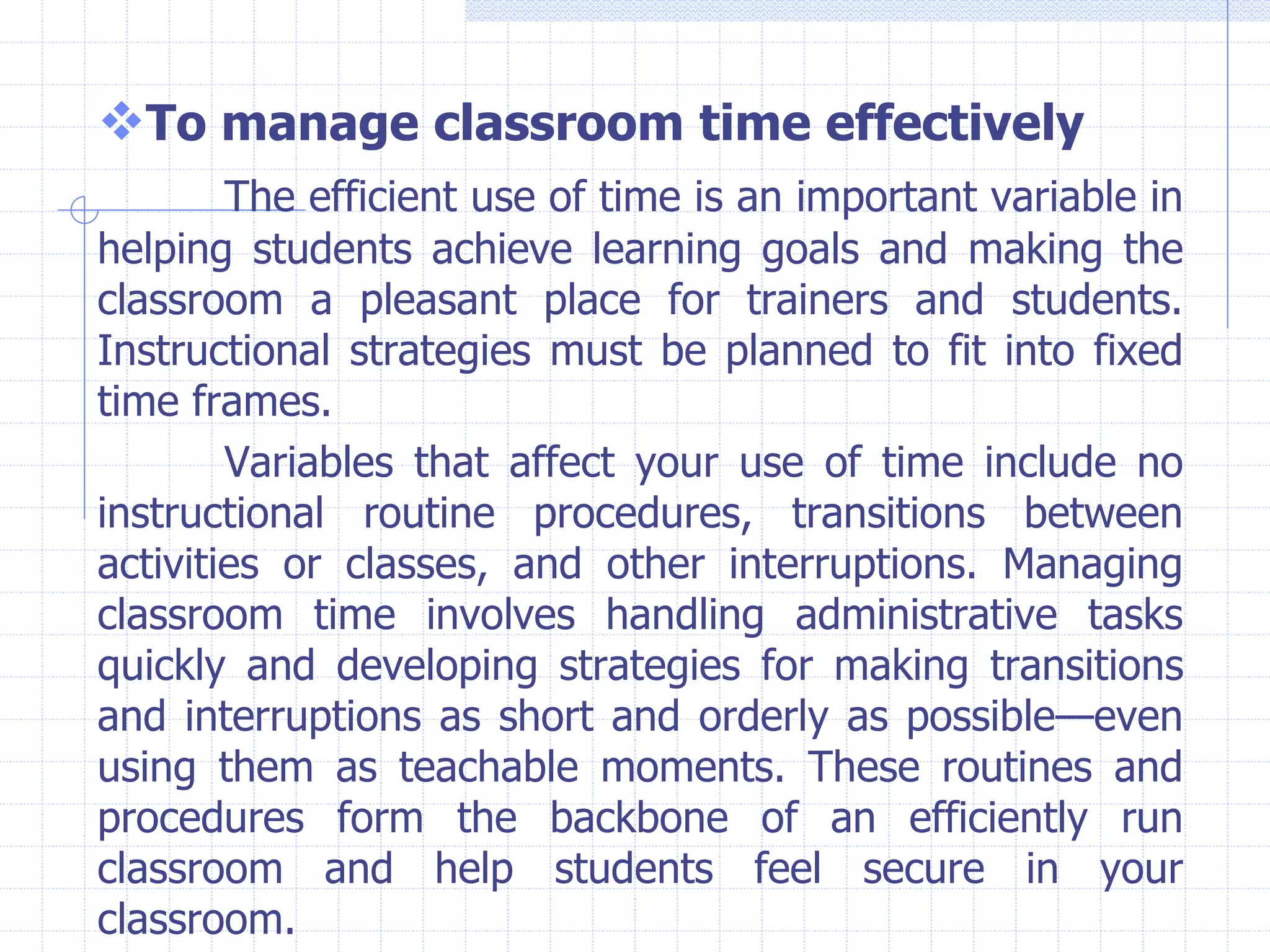 To manage classroom time effectively
The efficient use of time is an important variable in
helping students achieve learning goals and making the
classroom a pleasant place for trainers and students.
Instructional strategies must be planned to fit into fixed
time frames.
Variables that affect your use of time include no
instructional routine procedures, transitions between
activities or classes, and other interruptions. Managing
classroom time involves handling administrative tasks
quickly and developing strategies for making transitions
and interruptions as short and orderly as possible—even
using them as teachable moments. These routines and
procedures form the backbone of an efficiently run
classroom and help students feel secure in your
classroom.
 
