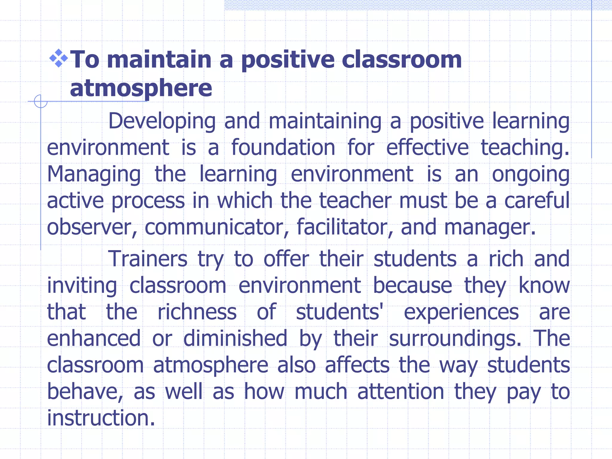 To maintain a positive classroom
atmosphere
Developing and maintaining a positive learning
environment is a foundation for effective teaching.
Managing the learning environment is an ongoing
active process in which the teacher must be a careful
observer, communicator, facilitator, and manager.
Trainers try to offer their students a rich and
inviting classroom environment because they know
that the richness of students' experiences are
enhanced or diminished by their surroundings. The
classroom atmosphere also affects the way students
behave, as well as how much attention they pay to
instruction.
 