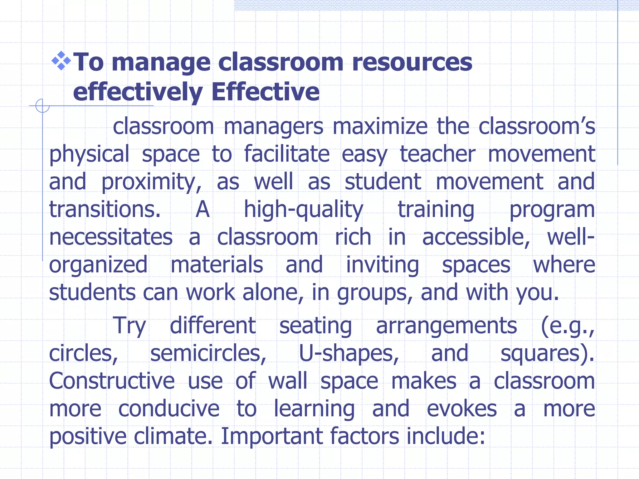 To manage classroom resources
effectively Effective
classroom managers maximize the classroom’s
physical space to facilitate easy teacher movement
and proximity, as well as student movement and
transitions. A high-quality training program
necessitates a classroom rich in accessible, well-
organized materials and inviting spaces where
students can work alone, in groups, and with you.
Try different seating arrangements (e.g.,
circles, semicircles, U-shapes, and squares).
Constructive use of wall space makes a classroom
more conducive to learning and evokes a more
positive climate. Important factors include:
 