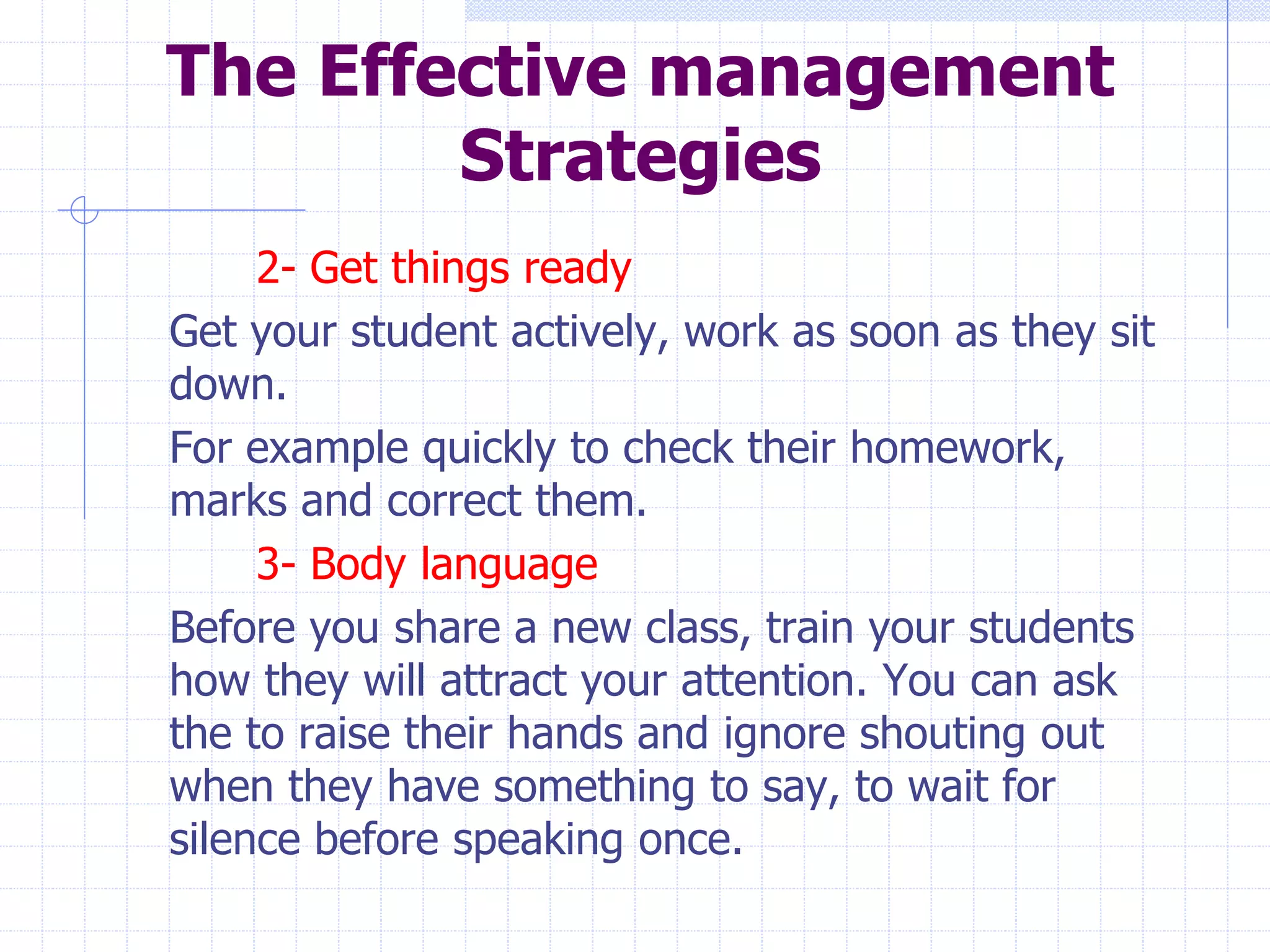 The Effective management
Strategies
2- Get things ready
Get your student actively, work as soon as they sit
down.
For example quickly to check their homework,
marks and correct them.
3- Body language
Before you share a new class, train your students
how they will attract your attention. You can ask
the to raise their hands and ignore shouting out
when they have something to say, to wait for
silence before speaking once.
 