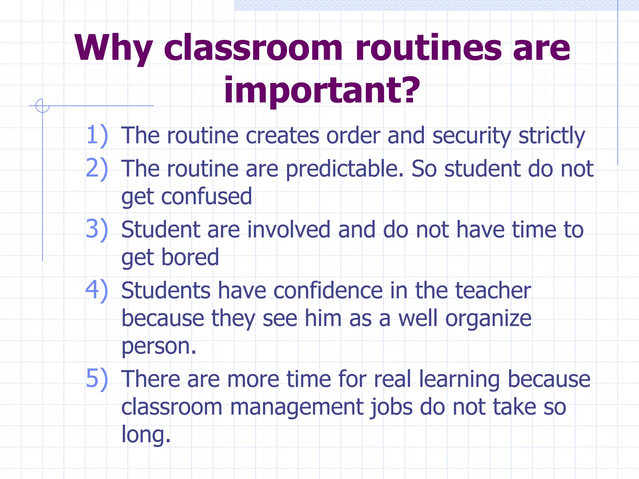 Why classroom routines are
important?
1) The routine creates order and security strictly
2) The routine are predictable. So student do not
get confused
3) Student are involved and do not have time to
get bored
4) Students have confidence in the teacher
because they see him as a well organize
person.
5) There are more time for real learning because
classroom management jobs do not take so
long.
 